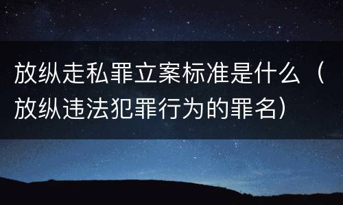 放纵走私罪立案标准是什么（放纵违法犯罪行为的罪名）