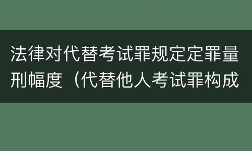 法律对代替考试罪规定定罪量刑幅度（代替他人考试罪构成要件有何规定）