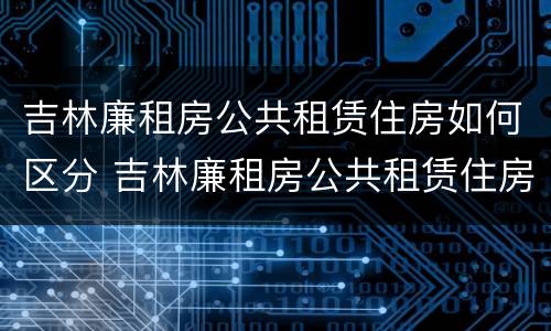 吉林廉租房公共租赁住房如何区分 吉林廉租房公共租赁住房如何区分产权