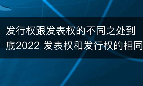 发行权跟发表权的不同之处到底2022 发表权和发行权的相同点