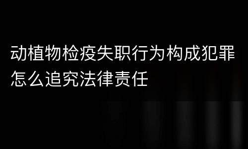 动植物检疫失职行为构成犯罪怎么追究法律责任