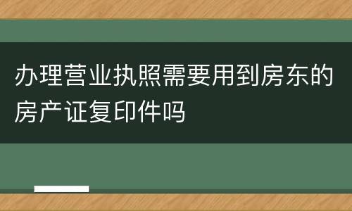 办理营业执照需要用到房东的房产证复印件吗