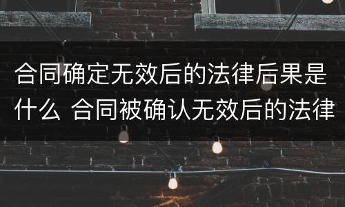 合同确定无效后的法律后果是什么 合同被确认无效后的法律责任有哪些
