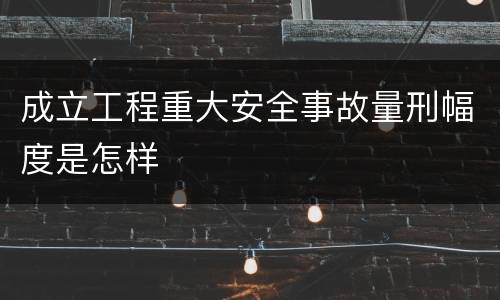 成立工程重大安全事故量刑幅度是怎样