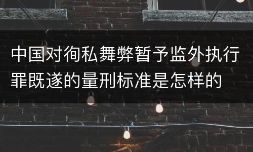 中国对徇私舞弊暂予监外执行罪既遂的量刑标准是怎样的