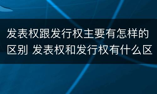 发表权跟发行权主要有怎样的区别 发表权和发行权有什么区别