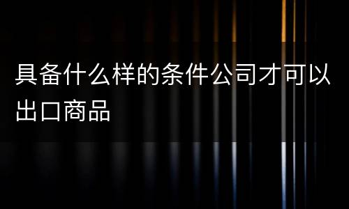 具备什么样的条件公司才可以出口商品
