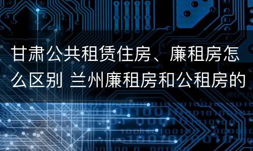 甘肃公共租赁住房、廉租房怎么区别 兰州廉租房和公租房的区别