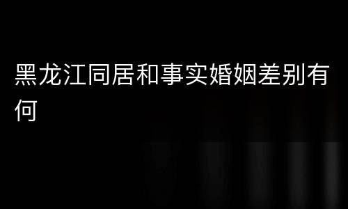 黑龙江同居和事实婚姻差别有何