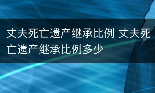 丈夫死亡遗产继承比例 丈夫死亡遗产继承比例多少