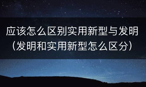 应该怎么区别实用新型与发明（发明和实用新型怎么区分）