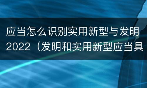 应当怎么识别实用新型与发明2022（发明和实用新型应当具备）