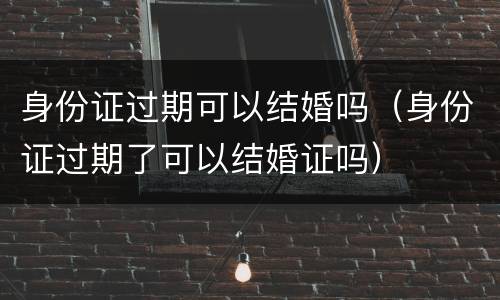身份证过期可以结婚吗（身份证过期了可以结婚证吗）