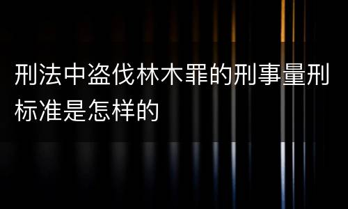 刑法中盗伐林木罪的刑事量刑标准是怎样的