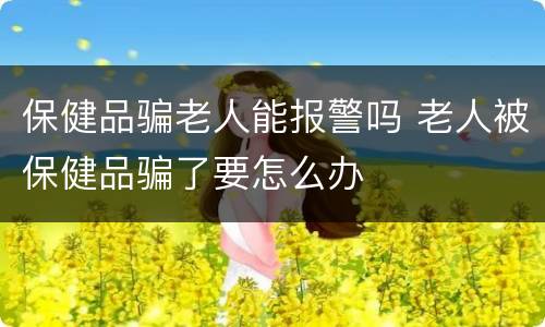 保健品骗老人能报警吗 老人被保健品骗了要怎么办