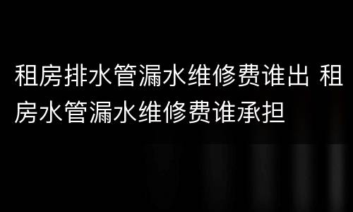租房排水管漏水维修费谁出 租房水管漏水维修费谁承担