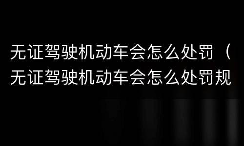 无证驾驶机动车会怎么处罚（无证驾驶机动车会怎么处罚规定）