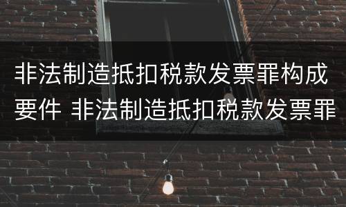 非法制造抵扣税款发票罪构成要件 非法制造抵扣税款发票罪构成要件是什么
