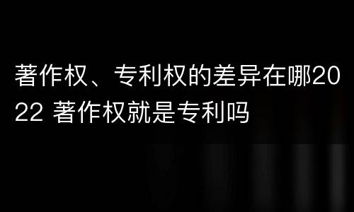 著作权、专利权的差异在哪2022 著作权就是专利吗