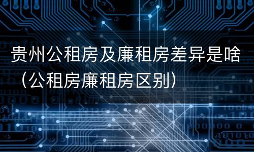 贵州公租房及廉租房差异是啥（公租房廉租房区别）