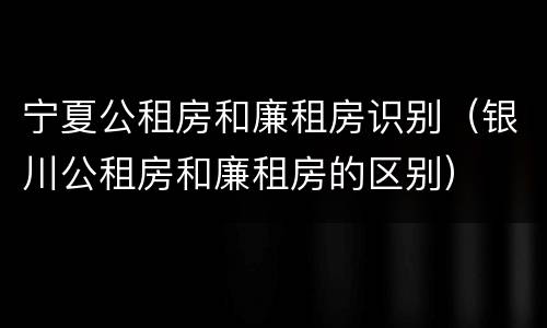 宁夏公租房和廉租房识别（银川公租房和廉租房的区别）