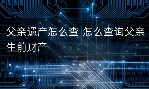 父亲遗产怎么查 怎么查询父亲生前财产