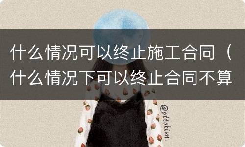 什么情况可以终止施工合同（什么情况下可以终止合同不算违约）