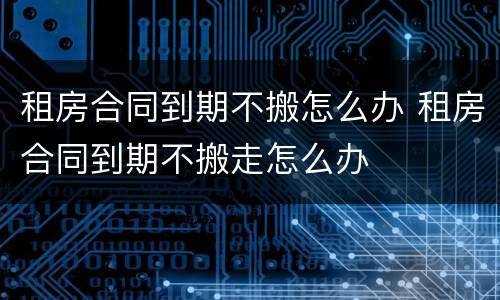 租房合同到期不搬怎么办 租房合同到期不搬走怎么办