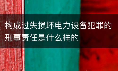 构成过失损坏电力设备犯罪的刑事责任是什么样的