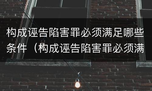 构成诬告陷害罪必须满足哪些条件（构成诬告陷害罪必须满足哪些条件才能立案）