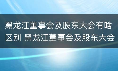 黑龙江董事会及股东大会有啥区别 黑龙江董事会及股东大会有啥区别呢