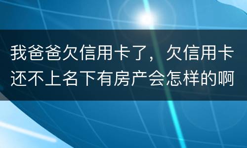 我爸爸欠信用卡了，欠信用卡还不上名下有房产会怎样的啊