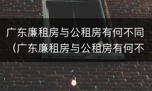 广东廉租房与公租房有何不同（广东廉租房与公租房有何不同呢）