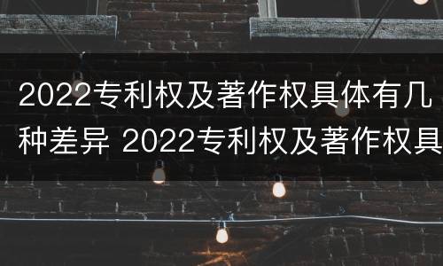 2022专利权及著作权具体有几种差异 2022专利权及著作权具体有几种差异