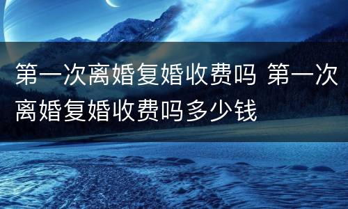第一次离婚复婚收费吗 第一次离婚复婚收费吗多少钱