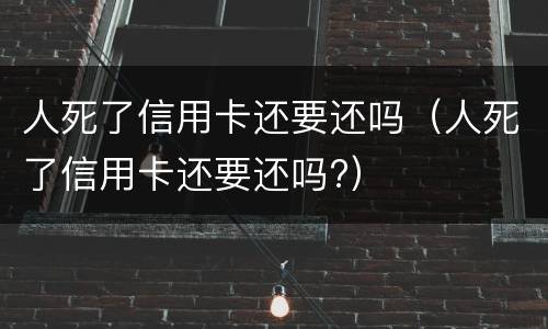 人死了信用卡还要还吗（人死了信用卡还要还吗?）