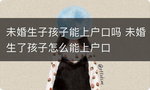 未婚生子孩子能上户口吗 未婚生了孩子怎么能上户口