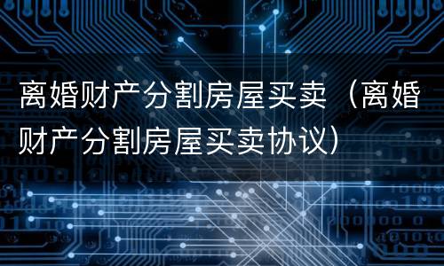 离婚财产分割房屋买卖（离婚财产分割房屋买卖协议）