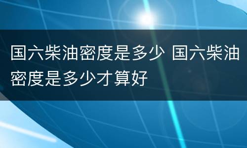 国六柴油密度是多少 国六柴油密度是多少才算好