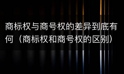 商标权与商号权的差异到底有何（商标权和商号权的区别）