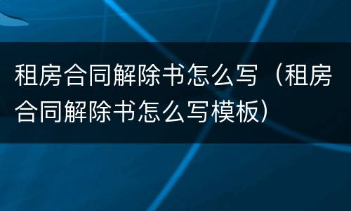 租房合同解除书怎么写（租房合同解除书怎么写模板）