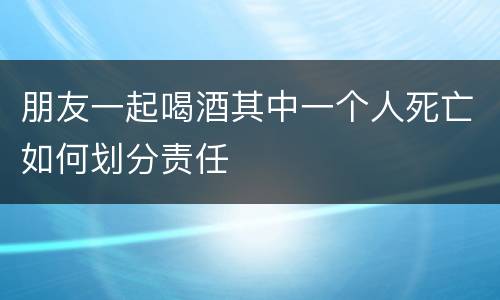 朋友一起喝酒其中一个人死亡如何划分责任