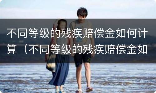 不同等级的残疾赔偿金如何计算（不同等级的残疾赔偿金如何计算出来）