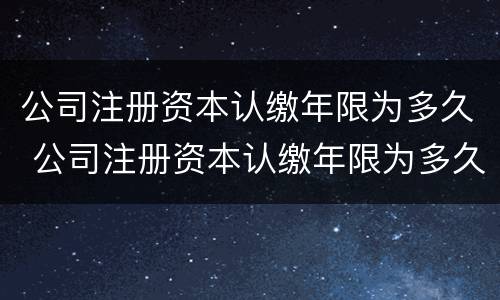 公司注册资本认缴年限为多久 公司注册资本认缴年限为多久内