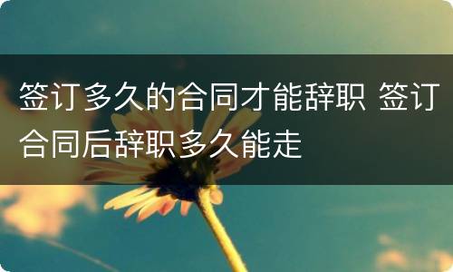 签订多久的合同才能辞职 签订合同后辞职多久能走
