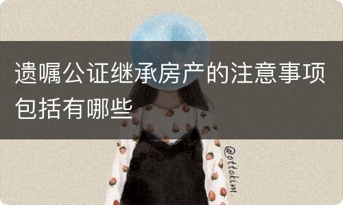 遗嘱公证继承房产的注意事项包括有哪些