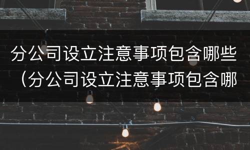 分公司设立注意事项包含哪些（分公司设立注意事项包含哪些要素）