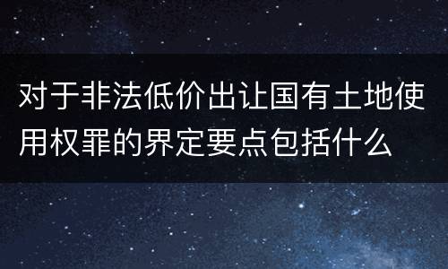 对于非法低价出让国有土地使用权罪的界定要点包括什么