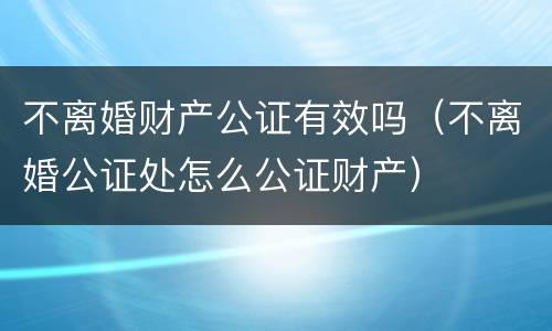 不离婚财产公证有效吗（不离婚公证处怎么公证财产）