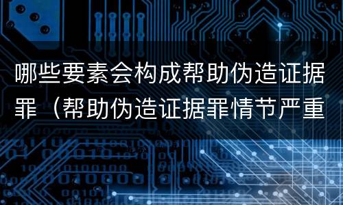 哪些要素会构成帮助伪造证据罪（帮助伪造证据罪情节严重）